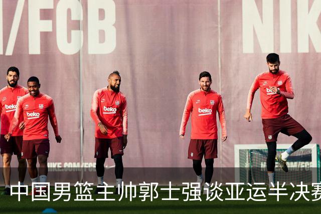 中国男篮主帅郭士强谈亚运半决赛:对抗日本无须动员&肯定血战到底